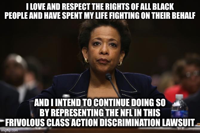 Liberal Logic - Loretta Lynch | I LOVE AND RESPECT THE RIGHTS OF ALL BLACK PEOPLE AND HAVE SPENT MY LIFE FIGHTING ON THEIR BEHALF; AND I INTEND TO CONTINUE DOING SO BY REPRESENTING THE NFL IN THIS FRIVOLOUS CLASS ACTION DISCRIMINATION LAWSUIT | image tagged in loretta lynch hillary clinton benghazi investigation,memes,loretta lynch,nfl,new normal,liberal logic | made w/ Imgflip meme maker