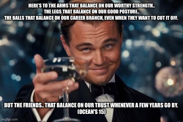 Cheers | HERE’S TO THE ARMS THAT BALANCE ON OUR WORTHY STRENGTH..
 THE LEGS THAT BALANCE ON OUR GOOD POSTURE.. 
THE BALLS THAT BALANCE ON OUR CAREER BRANCH, EVEN WHEN THEY WANT TO CUT IT OFF. BUT THE FRIENDS.. THAT BALANCE ON OUR TRUST WHENEVER A FEW YEARS GO BY. 
(OCEAN'S 15) | image tagged in memes,leonardo dicaprio cheers | made w/ Imgflip meme maker