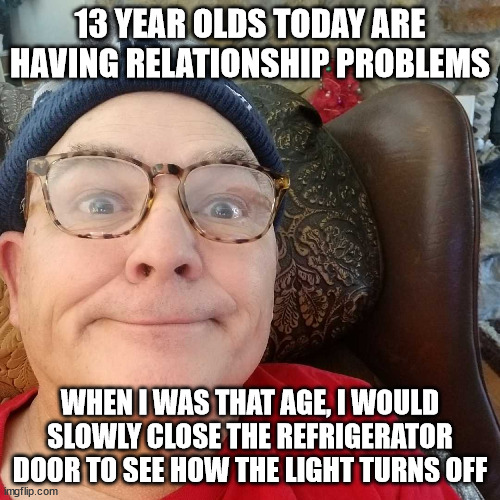 Durl Earl | 13 YEAR OLDS TODAY ARE HAVING RELATIONSHIP PROBLEMS; WHEN I WAS THAT AGE, I WOULD SLOWLY CLOSE THE REFRIGERATOR DOOR TO SEE HOW THE LIGHT TURNS OFF | image tagged in durl earl | made w/ Imgflip meme maker
