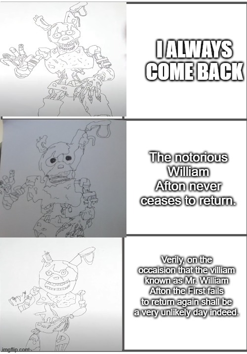 BurnTrap becoming progressivley worse | I ALWAYS COME BACK; The notorious William Afton never ceases to return. Verily, on the occaision that the villiam known as Mr. William Afton the First fails to return again shall be a very unlikely day indeed. | image tagged in burntrap becoming progressivley worse | made w/ Imgflip meme maker