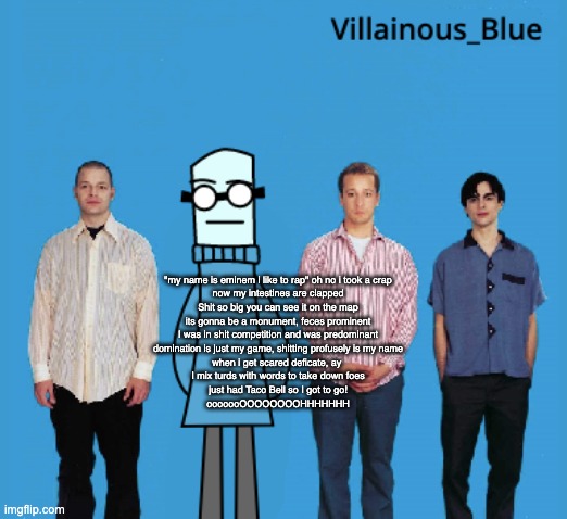 vb | "my name is eminem i like to rap" oh no i took a crap
now my intestines are clapped
Shit so big you can see it on the map
its gonna be a monument, feces prominent
I was in shit competition and was predominant
domination is just my game, shitting profusely is my name
when i get scared deficate, ay 
I mix turds with words to take down foes
just had Taco Bell so I got to go!
ooooooOOOOOOOOHHHHHHH | image tagged in vb | made w/ Imgflip meme maker