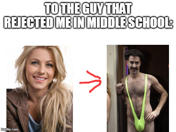i was drunk when i made this, i have no idea what this is supposed to be. its just so stupid | TO THE GUY THAT REJECTED ME IN MIDDLE SCHOOL: | image tagged in blank white template | made w/ Imgflip meme maker