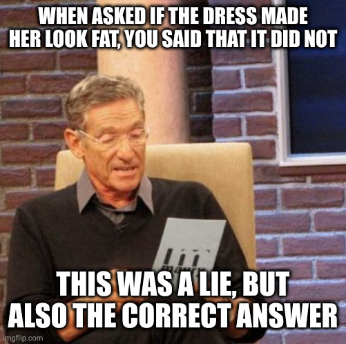 In your FACE, Honest Abe. "Honesty is the best policy" my wife's fat ass! |  WHEN ASKED IF THE DRESS MADE HER LOOK FAT, YOU SAID THAT IT DID NOT; THIS WAS A LIE, BUT ALSO THE CORRECT ANSWER | image tagged in memes,maury lie detector | made w/ Imgflip meme maker