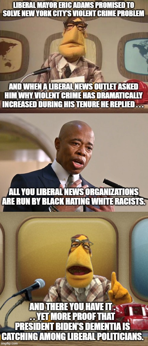 I swear that President Biden's dementia is spreading to his fellow leftist politicians. | LIBERAL MAYOR ERIC ADAMS PROMISED TO SOLVE NEW YORK CITY'S VIOLENT CRIME PROBLEM; AND WHEN A LIBERAL NEWS OUTLET ASKED HIM WHY VIOLENT CRIME HAS DRAMATICALLY INCREASED DURING HIS TENURE HE REPLIED . . . ALL YOU LIBERAL NEWS ORGANIZATIONS ARE RUN BY BLACK HATING WHITE RACISTS. AND THERE YOU HAVE IT . . . YET MORE PROOF THAT PRESIDENT BIDEN'S DEMENTIA IS CATCHING AMONG LIBERAL POLITICIANS. | image tagged in dementia,leftists,racists | made w/ Imgflip meme maker