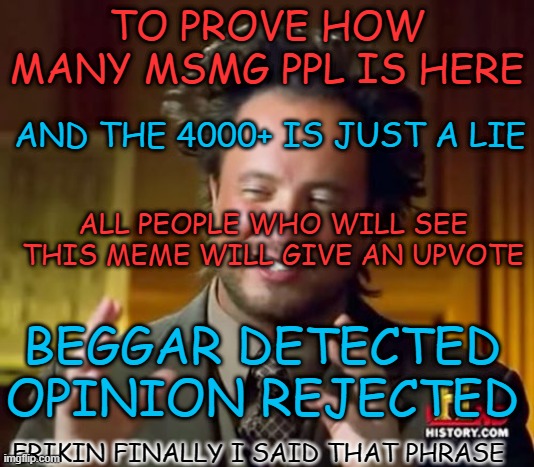 helo | TO PROVE HOW MANY MSMG PPL IS HERE; AND THE 4000+ IS JUST A LIE; ALL PEOPLE WHO WILL SEE THIS MEME WILL GIVE AN UPVOTE; BEGGAR DETECTED OPINION REJECTED; FRIKIN FINALLY I SAID THAT PHRASE | image tagged in memes,ancient aliens,funny,not funny,msmg,not memes | made w/ Imgflip meme maker