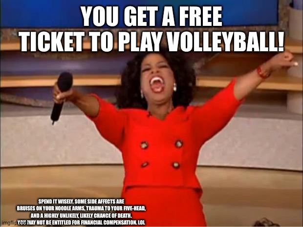 Lol | YOU GET A FREE TICKET TO PLAY VOLLEYBALL! SPEND IT WISELY. SOME SIDE AFFECTS ARE BRUISES ON YOUR NOODLE ARMS, TRAUMA TO YOUR FIVE-HEAD, AND A HIGHLY UNLIKELY, LIKELY CHANCE OF DEATH. YOU MAY NOT BE ENTITLED FOR FINANCIAL COMPENSATION. LOL | image tagged in memes,oprah you get a | made w/ Imgflip meme maker