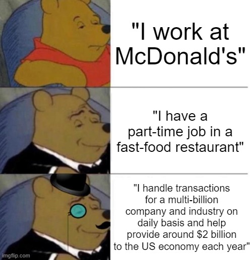 Phrases maybe? | "I work at McDonald's"; "I have a part-time job in a fast-food restaurant"; "I handle transactions for a multi-billion company and industry on daily basis and help provide around $2 billion to the US economy each year" | image tagged in tuxedo winnie the pooh 3 panel,funny memes,memes | made w/ Imgflip meme maker