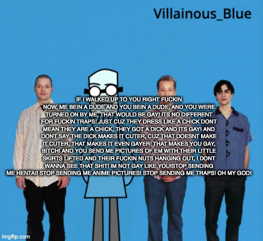 vb | IF I WALKED UP TO YOU RIGHT FUCKIN NOW, ME BEIN A DUDE AND YOU BEIN A DUDE, AND YOU WERE TURNED ON BY ME, THAT WOULD BE GAY! ITS NO DIFFERENT FOR FUCKIN TRAPS! JUST CUZ THEY DRESS LIKE A CHICK DONT MEAN THEY ARE A CHICK, THEY GOT A DICK AND ITS GAY! AND DONT SAY THE DICK MAKES IT CUTER, CUZ THAT DOESNT MAKE IT CUTER, THAT MAKES IT EVEN GAYER! THAT MAKES YOU GAY, BITCH! AND YOU SEND ME PICTURES OF EM WITH THEIR LITTLE SKIRTS LIFTED AND THEIR FUCKIN NUTS HANGING OUT, I DONT WANNA SEE THAT SHIT! IM NOT GAY LIKE YOU!STOP SENDING ME HENTAI! STOP SENDING ME ANIME PICTURES! STOP SENDING ME TRAPS! OH MY GOD! | image tagged in vb | made w/ Imgflip meme maker