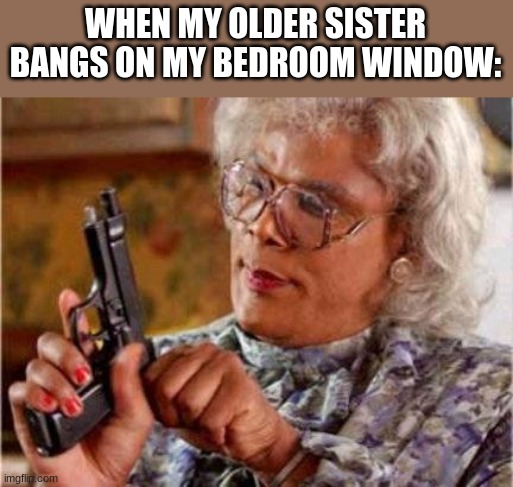 it's true though | WHEN MY OLDER SISTER BANGS ON MY BEDROOM WINDOW: | image tagged in madea | made w/ Imgflip meme maker