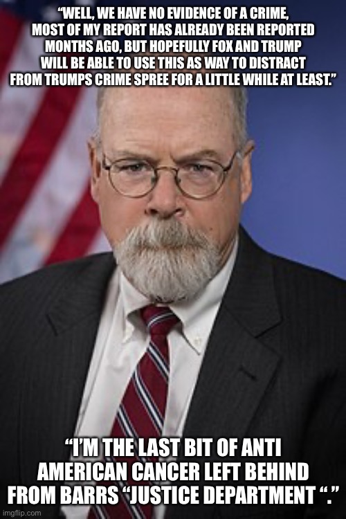 John Durham | “WELL, WE HAVE NO EVIDENCE OF A CRIME, MOST OF MY REPORT HAS ALREADY BEEN REPORTED MONTHS AGO, BUT HOPEFULLY FOX AND TRUMP WILL BE ABLE TO USE THIS AS WAY TO DISTRACT FROM TRUMPS CRIME SPREE FOR A LITTLE WHILE AT LEAST.”; “I’M THE LAST BIT OF ANTI AMERICAN CANCER LEFT BEHIND FROM BARRS “JUSTICE DEPARTMENT “.” | image tagged in john durham | made w/ Imgflip meme maker