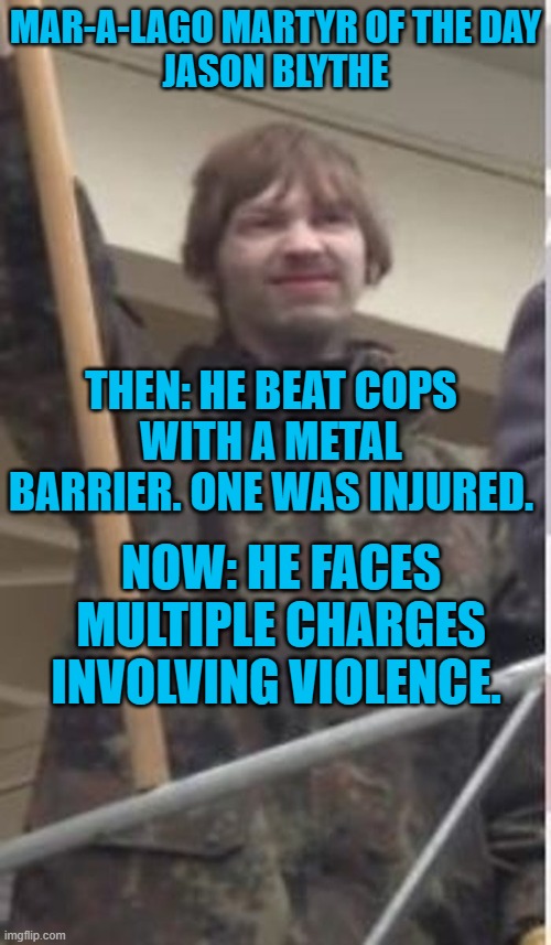 A year later violent rioters are still being arrested. | MAR-A-LAGO MARTYR OF THE DAY

JASON BLYTHE; THEN: HE BEAT COPS WITH A METAL BARRIER. ONE WAS INJURED. NOW: HE FACES MULTIPLE CHARGES INVOLVING VIOLENCE. | image tagged in politics | made w/ Imgflip meme maker