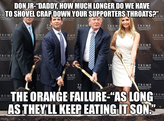 Trump Eric Junior Ivanka shovel holes | DON JR-“DADDY, HOW MUCH LONGER DO WE HAVE TO SHOVEL CRAP DOWN YOUR SUPPORTERS THROATS?”; THE ORANGE FAILURE-“AS LONG AS THEY’LL KEEP EATING IT SON.” | image tagged in trump eric junior ivanka shovel holes | made w/ Imgflip meme maker
