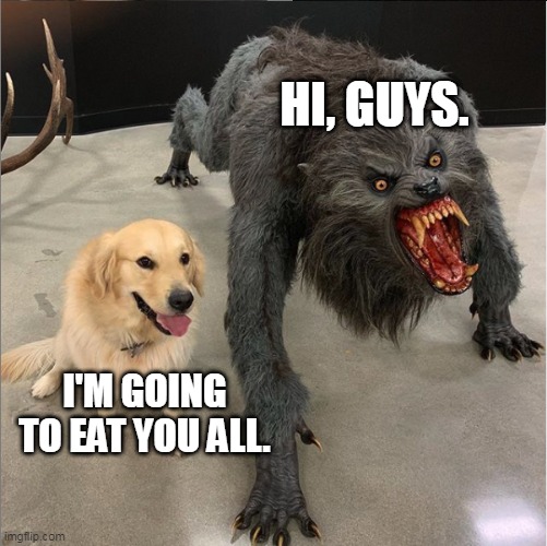 dog vs werewolf | HI, GUYS. I'M GOING TO EAT YOU ALL. | image tagged in dog vs werewolf | made w/ Imgflip meme maker