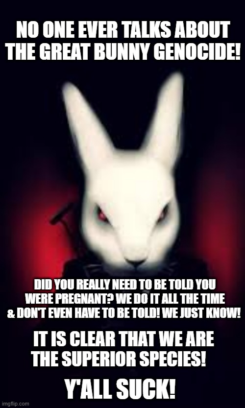 The Great Bunny Genocide | NO ONE EVER TALKS ABOUT THE GREAT BUNNY GENOCIDE! DID YOU REALLY NEED TO BE TOLD YOU WERE PREGNANT? WE DO IT ALL THE TIME & DON'T EVEN HAVE TO BE TOLD! WE JUST KNOW! IT IS CLEAR THAT WE ARE THE SUPERIOR SPECIES! Y'ALL SUCK! | image tagged in to all the bunny killers | made w/ Imgflip meme maker
