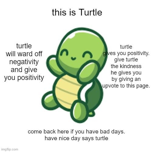 aww |  this is Turtle; turtle gives you positivity. give turtle the kindness he gives you by giving an upvote to this page. turtle will ward off negativity and give you positivity; come back here if you have bad days.
have nice day says turtle | image tagged in cute turtle | made w/ Imgflip meme maker