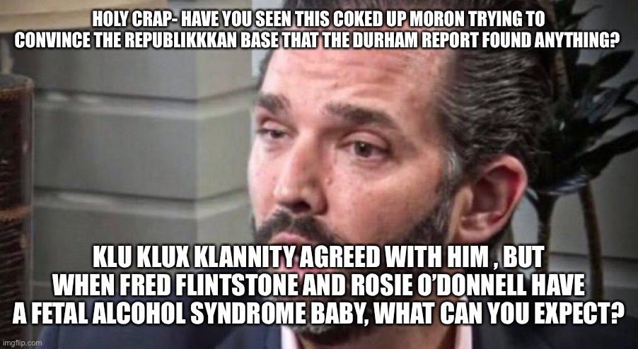 don trump jr coked up (facing left) | HOLY CRAP- HAVE YOU SEEN THIS COKED UP MORON TRYING TO CONVINCE THE REPUBLIKKKAN BASE THAT THE DURHAM REPORT FOUND ANYTHING? KLU KLUX KLANNITY AGREED WITH HIM , BUT WHEN FRED FLINTSTONE AND ROSIE O’DONNELL HAVE A FETAL ALCOHOL SYNDROME BABY, WHAT CAN YOU EXPECT? | image tagged in don trump jr coked up facing left | made w/ Imgflip meme maker