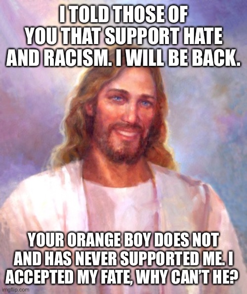 Smiling Jesus Meme | I TOLD THOSE OF YOU THAT SUPPORT HATE AND RACISM. I WILL BE BACK. YOUR ORANGE BOY DOES NOT AND HAS NEVER SUPPORTED ME. I ACCEPTED MY FATE, WHY CAN’T HE? | image tagged in memes,smiling jesus | made w/ Imgflip meme maker