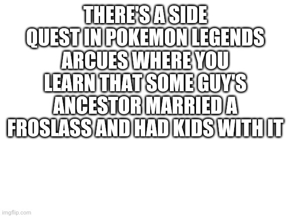 Blank White Template | THERE'S A SIDE QUEST IN POKEMON LEGENDS ARCUES WHERE YOU LEARN THAT SOME GUY'S ANCESTOR MARRIED A FROSLASS AND HAD KIDS WITH IT | image tagged in blank white template | made w/ Imgflip meme maker