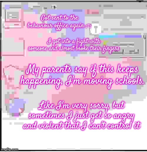 (more details in the comments) | Got sent to the behaviour office again ;-;; I got into a fight with someone and almost broke their fingers; My parents say if this keeps happening, I'm moving schools. Like I'm very sorry, but sometimes I just get so angry and violent that I can't control it | made w/ Imgflip meme maker