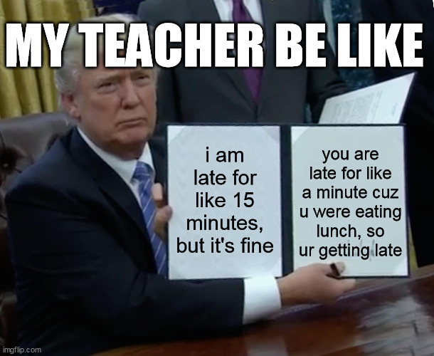Trump Bill Signing Meme | MY TEACHER BE LIKE; i am late for like 15 minutes, but it's fine; you are late for like a minute cuz u were eating lunch, so ur getting late | image tagged in memes,trump bill signing | made w/ Imgflip meme maker