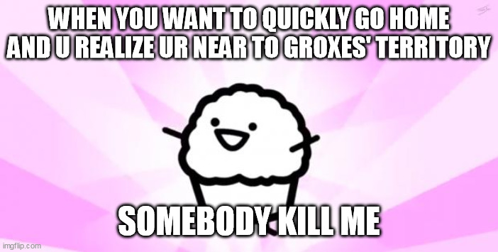 somebody kill me ASDF | WHEN YOU WANT TO QUICKLY GO HOME AND U REALIZE UR NEAR TO GROXES' TERRITORY; SOMEBODY KILL ME | image tagged in somebody kill me asdf | made w/ Imgflip meme maker