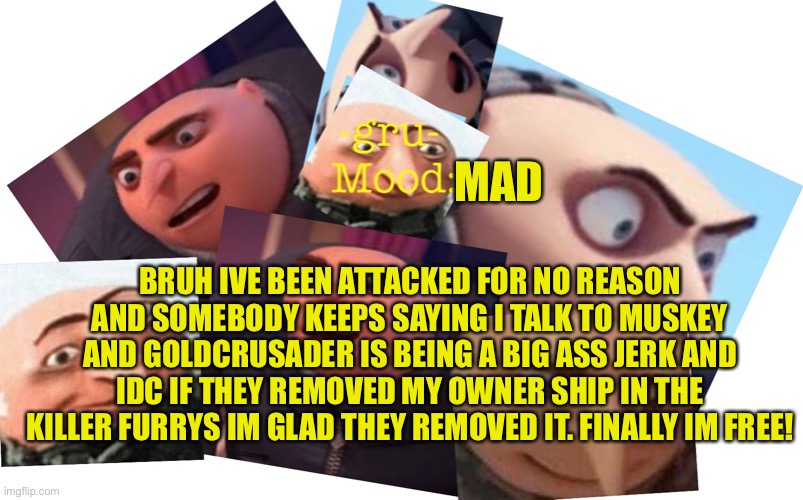IM FREE YES! |  MAD; BRUH IVE BEEN ATTACKED FOR NO REASON AND SOMEBODY KEEPS SAYING I TALK TO MUSKEY AND GOLDCRUSADER IS BEING A BIG ASS JERK AND IDC IF THEY REMOVED MY OWNER SHIP IN THE KILLER FURRYS IM GLAD THEY REMOVED IT. FINALLY IM FREE! | image tagged in -gru- template | made w/ Imgflip meme maker