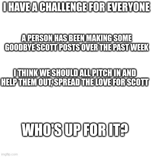 I have a challenge | I HAVE A CHALLENGE FOR EVERYONE; A PERSON HAS BEEN MAKING SOME GOODBYE SCOTT POSTS OVER THE PAST WEEK; I THINK WE SHOULD ALL PITCH IN AND HELP THEM OUT, SPREAD THE LOVE FOR SCOTT; WHO'S UP FOR IT? | image tagged in blank white template,challenge,scott cawthon,fnaf | made w/ Imgflip meme maker
