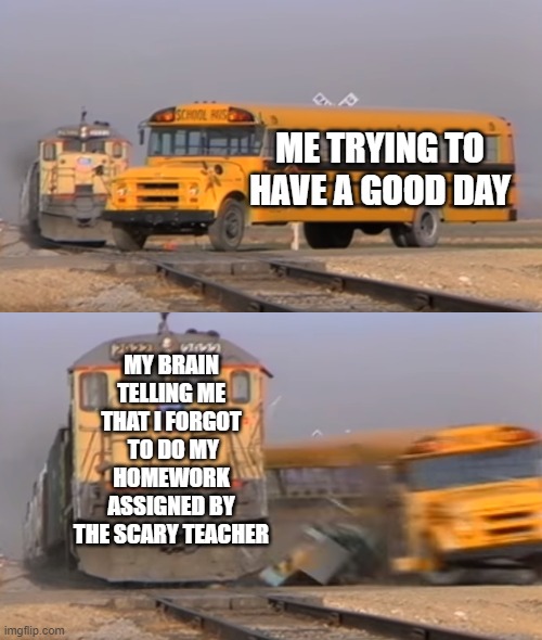 A train hitting a school bus | ME TRYING TO HAVE A GOOD DAY; MY BRAIN TELLING ME THAT I FORGOT  TO DO MY HOMEWORK ASSIGNED BY THE SCARY TEACHER | image tagged in a train hitting a school bus,scary teacher | made w/ Imgflip meme maker