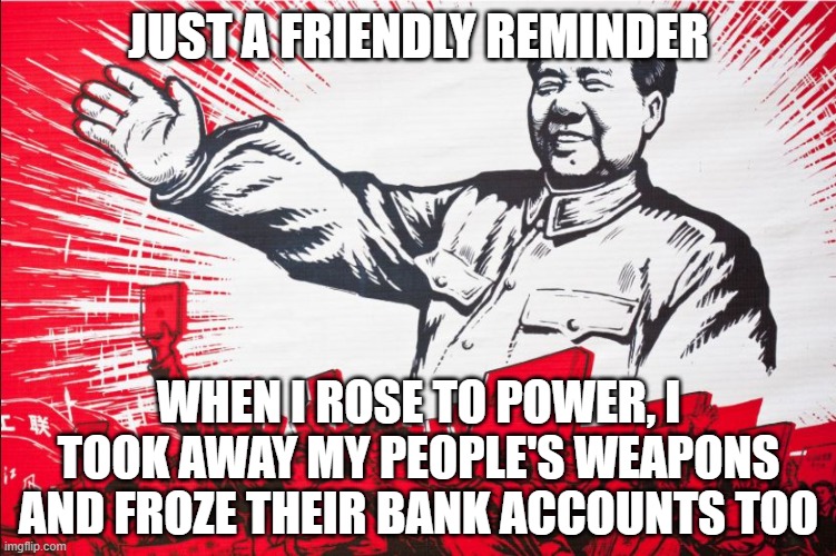 Chairman Mao Propoganda poster meme | JUST A FRIENDLY REMINDER; WHEN I ROSE TO POWER, I TOOK AWAY MY PEOPLE'S WEAPONS AND FROZE THEIR BANK ACCOUNTS TOO | image tagged in chairman mao propoganda poster meme | made w/ Imgflip meme maker