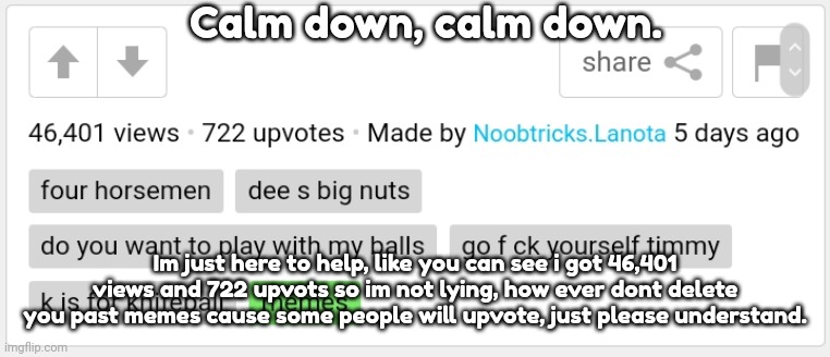 Calm down, calm down. Im just here to help, like you can see i got 46,401 views and 722 upvots so im not lying, how ever dont delete you pas | made w/ Imgflip meme maker