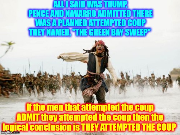 If It Talks Like A Duck | ALL I SAID WAS TRUMP, PENCE AND NAVARRO ADMITTED THERE WAS A PLANNED ATTEMPTED COUP THEY NAMED, "THE GREEN BAY SWEEP"; If the men that attempted the coup ADMIT they attempted the coup then the logical conclusion is THEY ATTEMPTED THE COUP | image tagged in memes,jack sparrow being chased,guilty,confession,they confessed,trumpublican terrorists | made w/ Imgflip meme maker