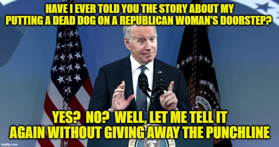 Biden Yuks It Up With Dead Dog Story | HAVE I EVER TOLD YOU THE STORY ABOUT MY PUTTING A DEAD DOG ON A REPUBLICAN WOMAN'S DOORSTEP? YES?  NO?  WELL, LET ME TELL IT AGAIN WITHOUT GIVING AWAY THE PUNCHLINE | image tagged in joe biden,dead dog story | made w/ Imgflip meme maker