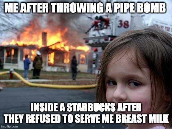 Disaster Girl Meme | ME AFTER THROWING A PIPE BOMB; INSIDE A STARBUCKS AFTER THEY REFUSED TO SERVE ME BREAST MILK | image tagged in memes,disaster girl,shitpost,funny memes,starbucks,milk | made w/ Imgflip meme maker