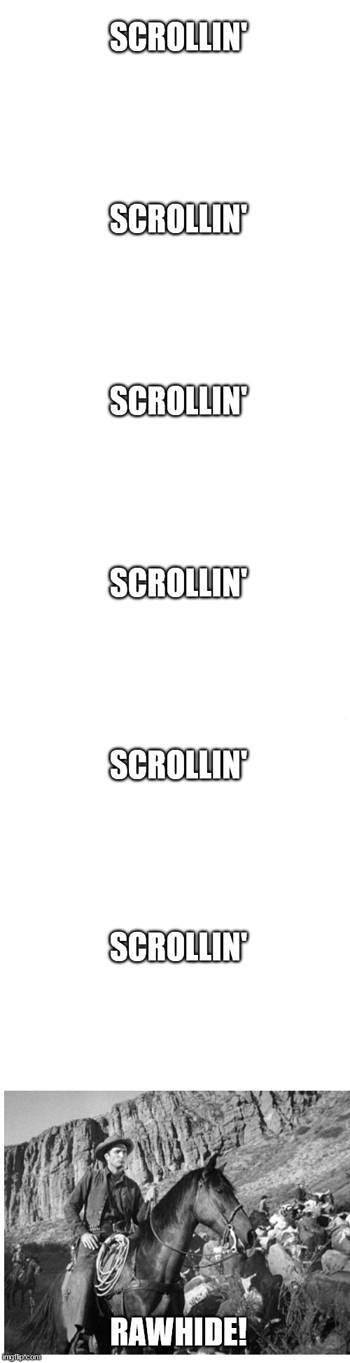 Scrollin' | SCROLLIN'
 
 
 
 
SCROLLIN'
 
 
 
 
SCROLLIN'
 
 
 
 
SCROLLIN'
 
 
 
 
SCROLLIN'
 
 
 
  
SCROLLIN'; RAWHIDE! | image tagged in cringe | made w/ Imgflip meme maker