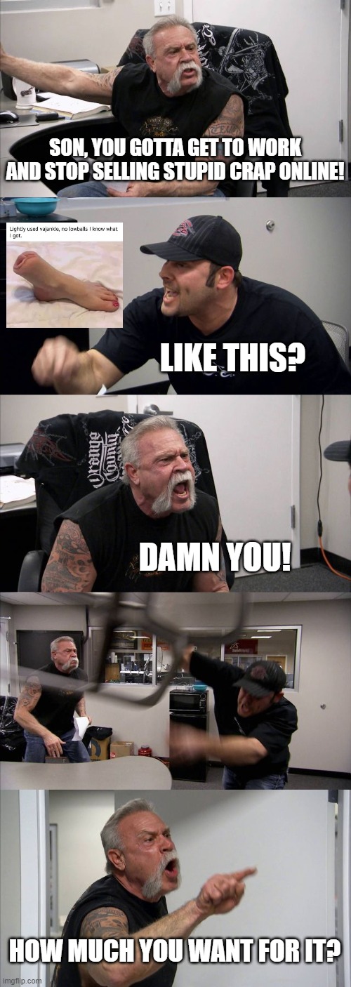 American Chopper Argument Meme | SON, YOU GOTTA GET TO WORK AND STOP SELLING STUPID CRAP ONLINE! LIKE THIS? DAMN YOU! HOW MUCH YOU WANT FOR IT? | image tagged in memes,american chopper argument | made w/ Imgflip meme maker