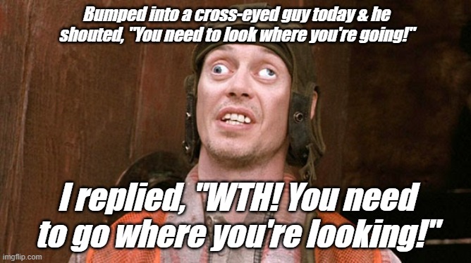 Funnies | Bumped into a cross-eyed guy today & he shouted, "You need to look where you're going!"; I replied, "WTH! You need to go where you're looking!" | image tagged in funny | made w/ Imgflip meme maker