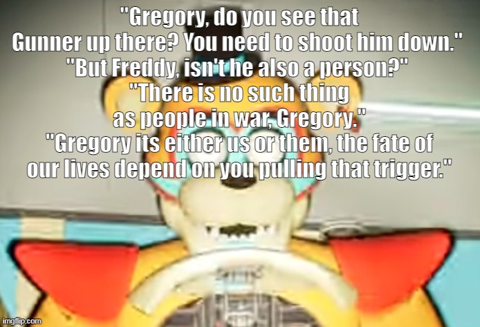 Glamrock Freddy has seen some shit | "Gregory, do you see that Gunner up there? You need to shoot him down." 
"But Freddy, isn't he also a person?" 
"There is no such thing as people in war, Gregory."
"Gregory its either us or them, the fate of our lives depend on you pulling that trigger." | made w/ Imgflip meme maker