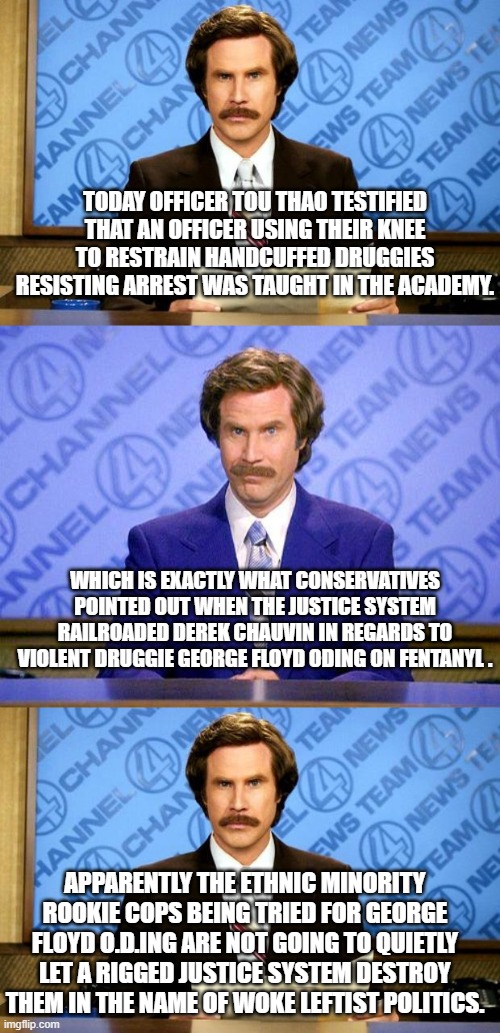 The knee on the neck restraining technique WAS taught at the police academy. | TODAY OFFICER TOU THAO TESTIFIED THAT AN OFFICER USING THEIR KNEE TO RESTRAIN HANDCUFFED DRUGGIES RESISTING ARREST WAS TAUGHT IN THE ACADEMY. WHICH IS EXACTLY WHAT CONSERVATIVES POINTED OUT WHEN THE JUSTICE SYSTEM RAILROADED DEREK CHAUVIN IN REGARDS TO VIOLENT DRUGGIE GEORGE FLOYD ODING ON FENTANYL . APPARENTLY THE ETHNIC MINORITY ROOKIE COPS BEING TRIED FOR GEORGE FLOYD O.D.ING ARE NOT GOING TO QUIETLY LET A RIGGED JUSTICE SYSTEM DESTROY THEM IN THE NAME OF WOKE LEFTIST POLITICS. | image tagged in justice,leftist wokeism,floyd | made w/ Imgflip meme maker