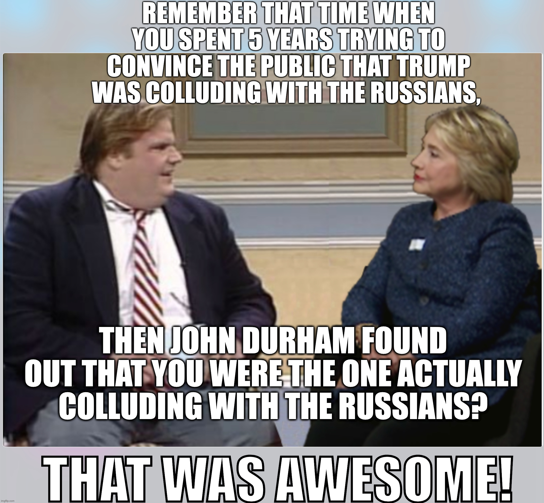 REMEMBER THAT TIME WHEN YOU SPENT 5 YEARS TRYING TO CONVINCE THE PUBLIC THAT TRUMP WAS COLLUDING WITH THE RUSSIANS, THEN JOHN DURHAM FOUND OUT THAT YOU WERE THE ONE ACTUALLY COLLUDING WITH THE RUSSIANS? THAT WAS AWESOME! | image tagged in hillary clinton | made w/ Imgflip meme maker