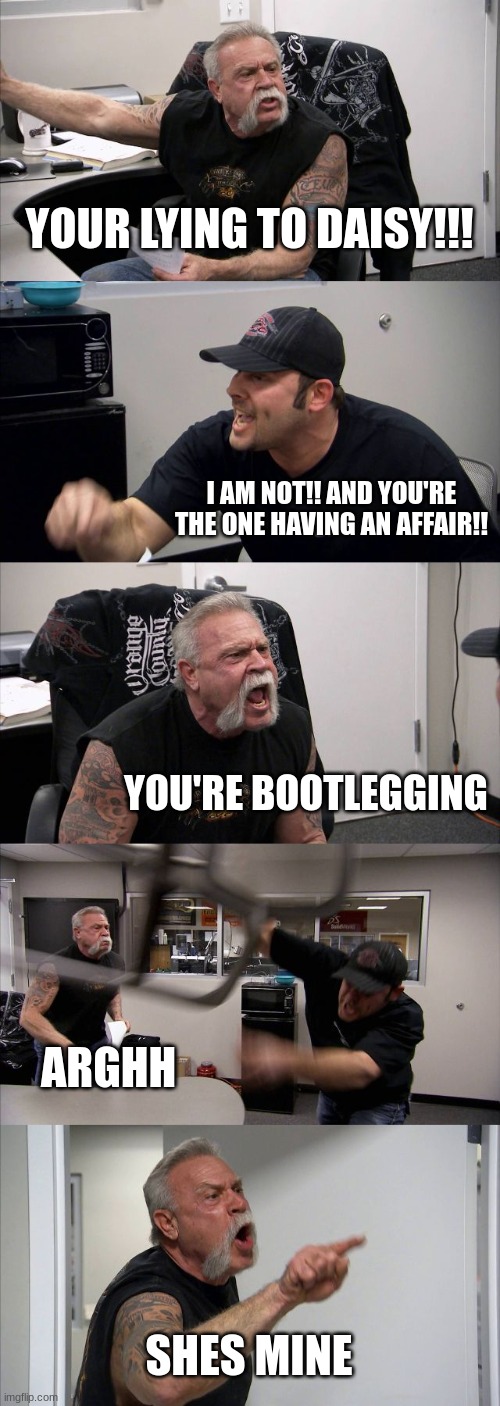 American Chopper Argument Meme | YOUR LYING TO DAISY!!! I AM NOT!! AND YOU'RE THE ONE HAVING AN AFFAIR!! YOU'RE BOOTLEGGING; ARGHH; SHES MINE | image tagged in memes,american chopper argument | made w/ Imgflip meme maker