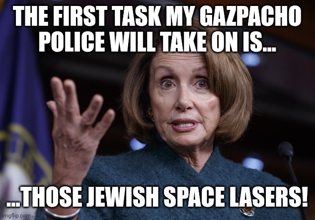 Good old Nancy Pelosi | THE FIRST TASK MY GAZPACHO POLICE WILL TAKE ON IS... ...THOSE JEWISH SPACE LASERS! | image tagged in good old nancy pelosi | made w/ Imgflip meme maker