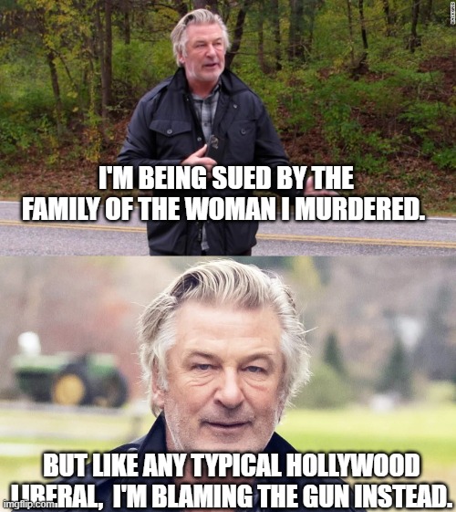 Alec Baldwin KNOWS that a liberal cannot actually be GUILTY of . . . anything. | I'M BEING SUED BY THE FAMILY OF THE WOMAN I MURDERED. BUT LIKE ANY TYPICAL HOLLYWOOD LIBERAL,  I'M BLAMING THE GUN INSTEAD. | image tagged in hollywood liberal,blame the bullets | made w/ Imgflip meme maker