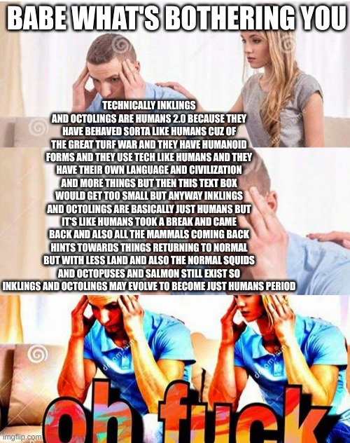 i sat thinking about this all night and now i can't type | TECHNICALLY INKLINGS AND OCTOLINGS ARE HUMANS 2.0 BECAUSE THEY HAVE BEHAVED SORTA LIKE HUMANS CUZ OF THE GREAT TURF WAR AND THEY HAVE HUMANOID FORMS AND THEY USE TECH LIKE HUMANS AND THEY HAVE THEIR OWN LANGUAGE AND CIVILIZATION AND MORE THINGS BUT THEN THIS TEXT BOX WOULD GET TOO SMALL BUT ANYWAY INKLINGS AND OCTOLINGS ARE BASICALLY JUST HUMANS BUT IT'S LIKE HUMANS TOOK A BREAK AND CAME BACK AND ALSO ALL THE MAMMALS COMING BACK HINTS TOWARDS THINGS RETURNING TO NORMAL BUT WITH LESS LAND AND ALSO THE NORMAL SQUIDS AND OCTOPUSES AND SALMON STILL EXIST SO INKLINGS AND OCTOLINGS MAY EVOLVE TO BECOME JUST HUMANS PERIOD; BABE WHAT'S BOTHERING YOU | image tagged in oh fuck | made w/ Imgflip meme maker