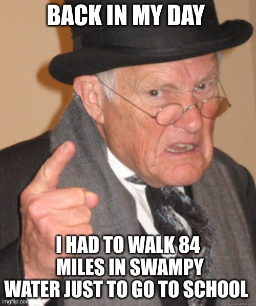 Back in my day I had to | BACK IN MY DAY; I HAD TO WALK 84  MILES IN SWAMPY WATER JUST TO GO TO SCHOOL | image tagged in memes,back in my day | made w/ Imgflip meme maker