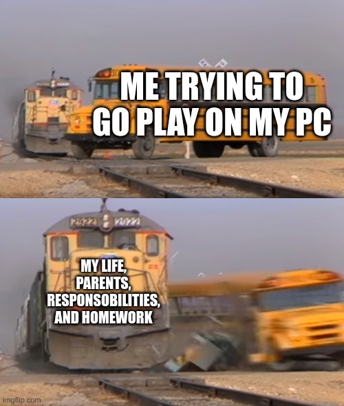 A train hitting a school bus | ME TRYING TO GO PLAY ON MY PC; MY LIFE, PARENTS, RESPONSOBILITIES, AND HOMEWORK | image tagged in a train hitting a school bus | made w/ Imgflip meme maker