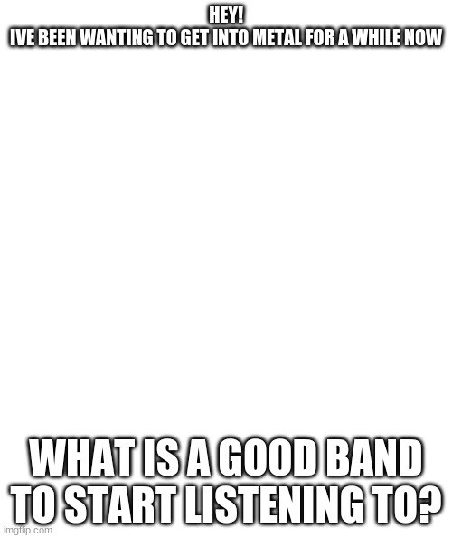 White rectangle | HEY!
IVE BEEN WANTING TO GET INTO METAL FOR A WHILE NOW; WHAT IS A GOOD BAND TO START LISTENING TO? | image tagged in white rectangle | made w/ Imgflip meme maker