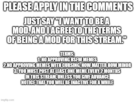 Mods apply here | PLEASE APPLY IN THE COMMENTS; JUST SAY "I WANT TO BE A MOD, AND I AGREE TO THE TERMS OF BEING A MOD FOR THIS STREAM."; TERMS:
1. NO APPROVING NSFW MEMES
2.NO APPROVING MEMES WITH CURSING, NOW MATTER HOW MINOR
3. YOU MUST POST AT LEAST ONE MEME EVERY 2 MONTHS IN THIS STREAM, UNLESS YOU GIVE ADVANCE NOTICE THAT YOU WILL BE INACTIVE FOR A WHILE | image tagged in blank white template | made w/ Imgflip meme maker
