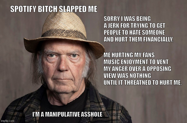 Neil Young Bitch Slapped | SPOTIFY BITCH SLAPPED ME; SORRY I WAS BEING A JERK FOR TRYING TO GET PEOPLE TO HATE SOMEONE AND HURT THEM FINANCIALLY. ME HURTING MY FANS MUSIC ENJOYMENT TO VENT MY ANGER OVER A OPPOSING VIEW WAS NOTHING UNTIL IT THREATNED TO HURT ME. I'M A MANIPULATIVE ASSHOLE | image tagged in niel young,spotify,asshole | made w/ Imgflip meme maker