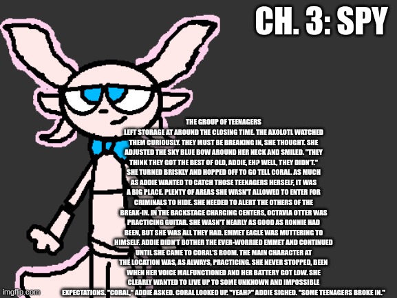 Ch. 3: Spy | THE GROUP OF TEENAGERS LEFT STORAGE AT AROUND THE CLOSING TIME. THE AXOLOTL WATCHED THEM CURIOUSLY. THEY MUST BE BREAKING IN, SHE THOUGHT. SHE ADJUSTED THE SKY BLUE BOW AROUND HER NECK AND SMILED. "THEY THINK THEY GOT THE BEST OF OLD, ADDIE, EH? WELL, THEY DIDN'T." SHE TURNED BRISKLY AND HOPPED OFF TO GO TELL CORAL. AS MUCH AS ADDIE WANTED TO CATCH THOSE TEENAGERS HERSELF, IT WAS A BIG PLACE. PLENTY OF AREAS SHE WASN'T ALLOWED TO ENTER FOR CRIMINALS TO HIDE. SHE NEEDED TO ALERT THE OTHERS OF THE BREAK-IN. IN THE BACKSTAGE CHARGING CENTERS, OCTAVIA OTTER WAS PRACTICING GUITAR. SHE WASN'T NEARLY AS GOOD AS RONNIE HAD BEEN, BUT SHE WAS ALL THEY HAD. EMMET EAGLE WAS MUTTERING TO HIMSELF. ADDIE DIDN'T BOTHER THE EVER-WORRIED EMMET AND CONTINUED UNTIL SHE CAME TO CORAL'S ROOM. THE MAIN CHARACTER AT THE LOCATION WAS, AS ALWAYS, PRACTICING. SHE NEVER STOPPED, BEEN WHEN HER VOICE MALFUNCTIONED AND HER BATTERY GOT LOW. SHE CLEARLY WANTED TO LIVE UP TO SOME UNKNOWN AND IMPOSSIBLE EXPECTATIONS. "CORAL," ADDIE ASKED. CORAL LOOKED UP. "YEAH?" ADDIE SIGHED. "SOME TEENAGERS BROKE IN."; CH. 3: SPY | image tagged in fnaf,fanfiction | made w/ Imgflip meme maker