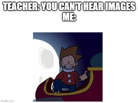 all right | TEACHER: YOU CAN'T HEAR IMAGES
ME: | image tagged in funny,fnf,tom,eddsworld,demolition | made w/ Imgflip meme maker